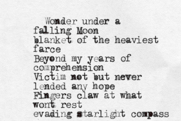 Wonder under a falling Moon blanket of the heaviest farce Beyond my years of comprehension Victim not but never lended any hope Fingers claw at what wont rest evading starlight compass 