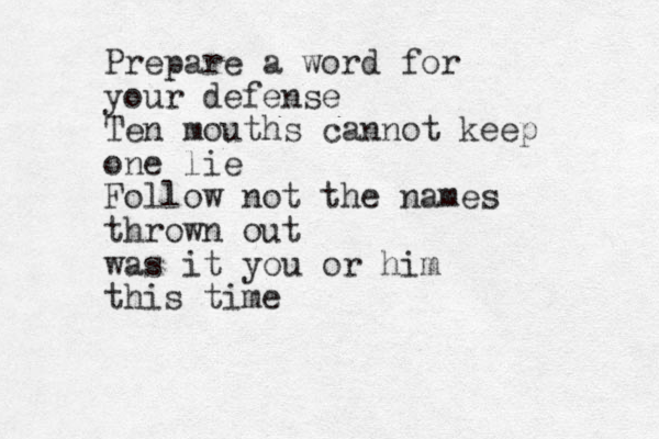 Prepare a word for your defense Ten mouths cannot keep one lie Follow not the names thrown out was it you or him this time
