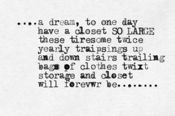 ....a dream, to one day have a closet SO LARGE these tiresome twice yearly traipsings up and down stairs trailing bags pf o o clothes twixt storage and closet will forevwr be........ 