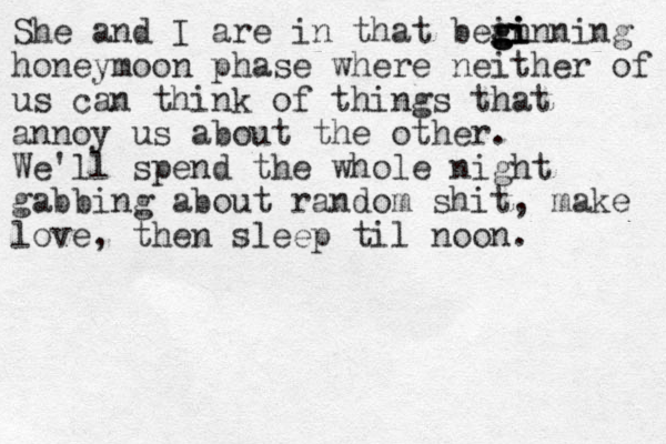She and I are in that bein g g g gi i inning honeymoon phase where neither of us can think of things that annoy us about the other. We'll spend the whole night gabbing about random shit, make love, then sleep til noon. 