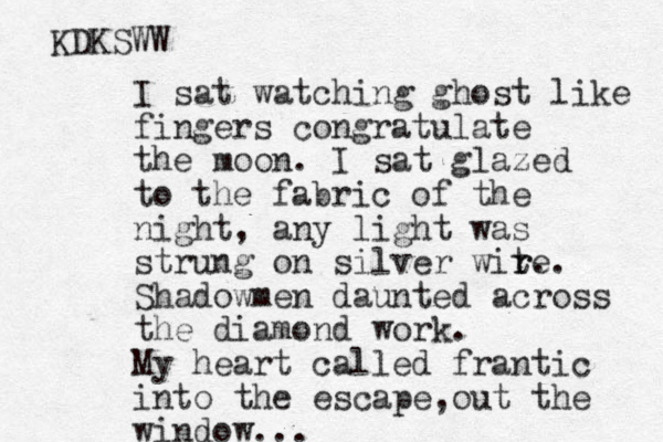 I sat watching ghost like fingers congratulate the moon. I sat glazed to the fabric of the night, any light was strung on silver wite r r. . Shadowmen daunted across the diamond work. My heart calle d frantic into the escape, out the window... KDKSWW