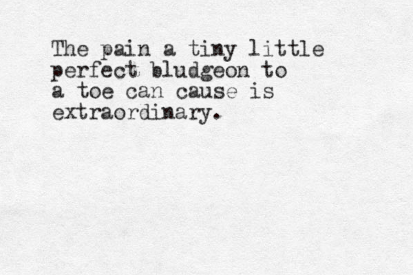 The pain a tiny little perfect bludgeon to a toe can cause is extraordinary.
