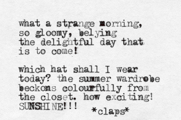 what a strange morning, so gloomy, belying the delightful day that is to come! which hat shall I wear today? the summer wardrobe beckons colourfully from the closet. how exciting! SUNSHINE!!! *claps* 