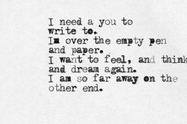 I need a you to write to. Im over the empty pen and paper. I want to feel, and think and dream again. I am so far away on the other end.