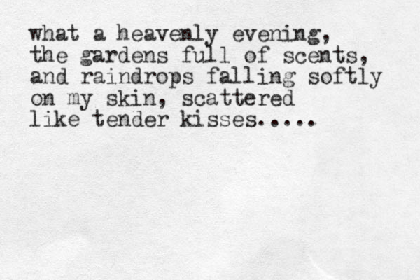 what a heavenly evening, the garden s full of scents, and raindrops falling softly on my skin, scattered like tender kisses..... 