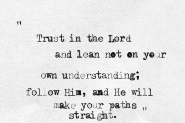 Trust in the Lord and lean not on your own understanding; follow Him, and He will make your paths straight. " " 