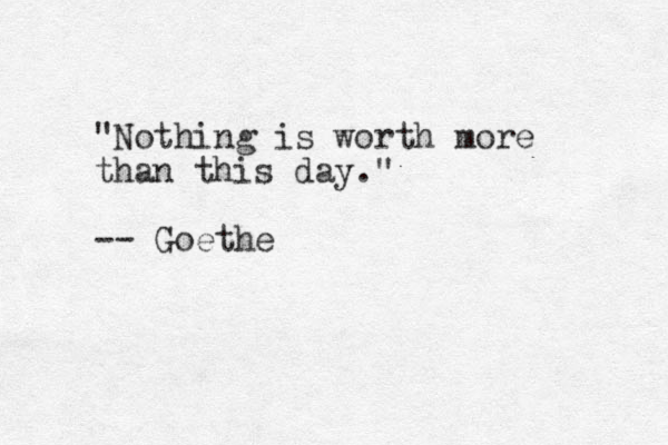 "Nothing is worth more than this day." -- Goethe