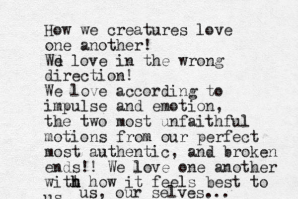 How we creatures love one another! Wd e love in the wrong direction! We love according to impulse and emotion, the two most unfaithful motions from our perfect most authentic, and broken ends!! We love one another witt h h h how it feels best to us us, our selves...