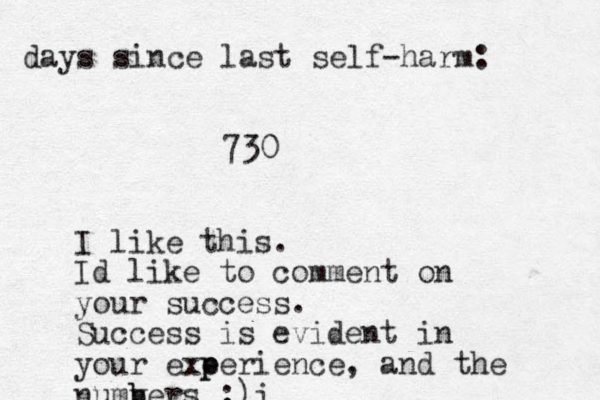 days since last self-harm: 730 I like this. Id like to comment on your success. Success is evident in your exe p perience, and the numv b bers :) i