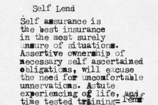 Self assurance is the best insurance in the most surely unsure of situations. Assertive ownership of necessary self ascertained obligations, will excuse the need for uncomfortable unnervations. Astute experiencing og f f life, and time tested trI aining = Self lens d Self Lend s