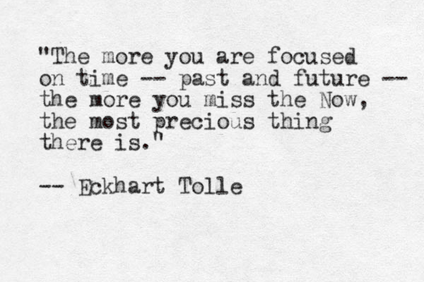 "The more you are focused on time -- past and future -- the more you miss the Now, the most precious thing there is." -- Eckhart Tolle