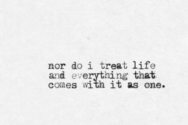nor do i treat life and everything that comes with it as one. 
