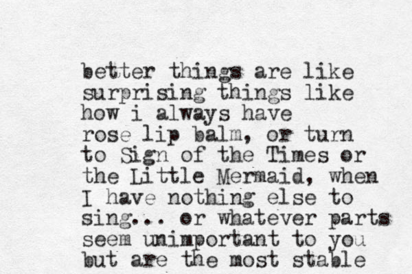 better things are like surprising things like how i always have rose lip balm, or turn to Sign of the Times or the Little Mermaid, when I have nothing else to sing... or whatever parts seem unimportant to you but are the most stable 