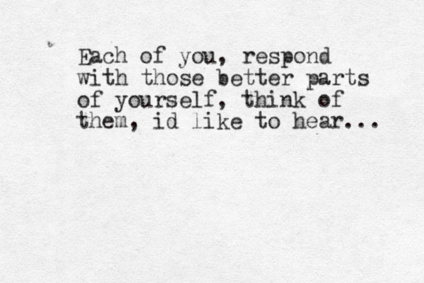 Each of you, respond with those better parts of yourself, think of them, id like to hear... 