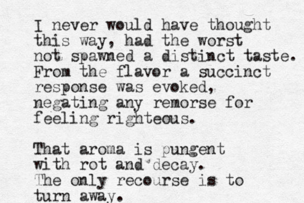 I never would have thought this way, had the worst not spawned a distinct taste. From the flavor a succinct response was evoked, negating any remorse for feeling righteous. That aroma is pungent with rot and decay. The only recourse is to turn away. 