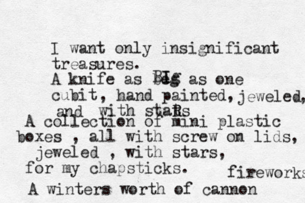 I want only insignificant treasures. A knife as beg as one cubit I Ig B , hand painted, with stats R R jeweled and , A collection of mini plastic boxes , all with screw on lids, jeweled , with stars, for my chapsticks. A winters worth of cannon fireworks 