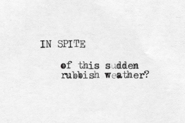 IN SPITE of this sudden rubbish weather? 