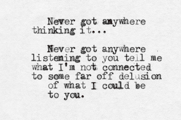 Never got anywhere thinking it... Never got anywhere listening to you tell me what I'm not connected to some far off delusion of what I could be to you.