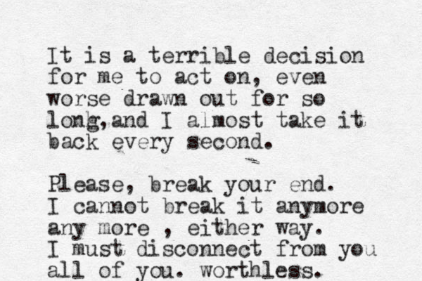 It is a terrible decision for me to act on, even worse drawn out for so lonh g, and I almost take it back every second. Please, break your end. I cannot break it anymore any more , either way. I must disconnect from you all of you. worthless. 