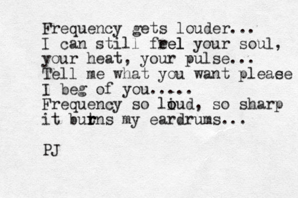 Frequency gets louder... I can still frel eel your soul, your heat, your pulse... Tell me what you want pleae se I beg of you..... Frequency so liud o o , so sharp it butns r r r my eardrums... PJ