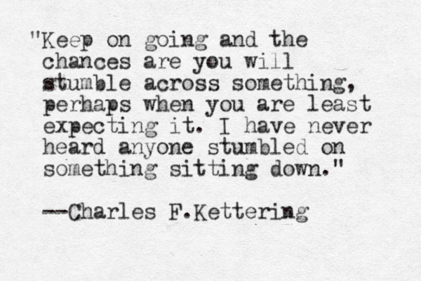 "Keep on going and the chances are you will stumble across something, perhaps when you are least expecting it. I have never heard anyone stumbled on something sitting down." --Charles F.Kettering