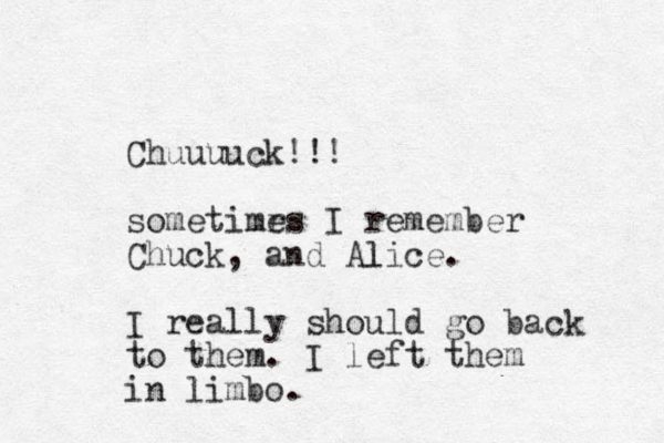 Chuuuuck!!! sometimrs e I remember Chuck, and Alice. l I really should go back to them. I left them in limbo. 