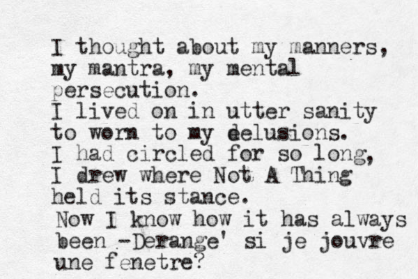 I thought about my manners, my mantra, my mental persecution. I lived on in utter sanity to worn to my e delusions. I had circled for so long I drew where Not A Thing held its stance. , Now I know how it has always been -Derange' si je jouvre une fenetre?