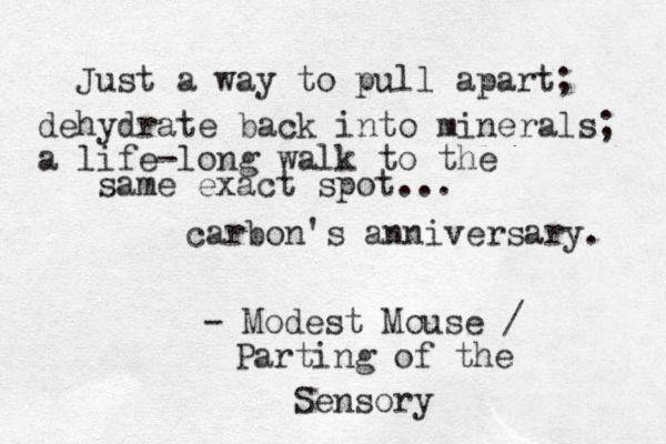Just a way to pull apart; dehydrate back into minerals; a life-long walk to the same exact spot... carbon's anniversary. - Modest Mouse / Parting of the Sensory