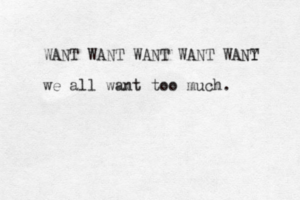 WANT WANT WANT WANT WANY T we all want too much.