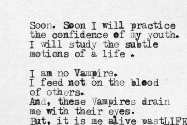 Soon. Soon I will practice the confidence of my youth. I will study the subtle motions of a life . I am no Vampire. I feed not on the blood of others. And, these Vampires drain me with their eyes. But, it is me alive pastLIFE 