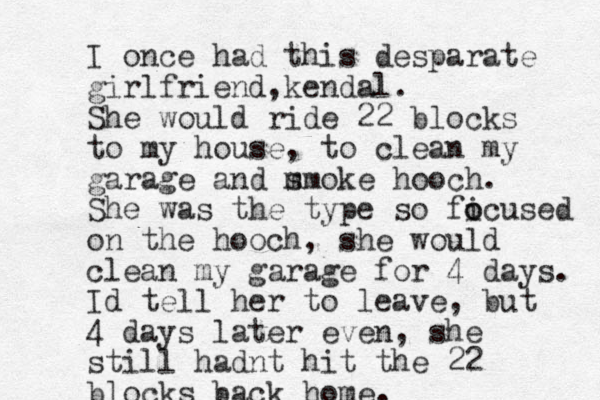 I once had this desparate girlfriend,kendal. She would ride 22 blocks to my house, to clean my garage and m smoke hooch. She was the type so fi o ocused on the hooch, she would clean my garage for 4 days. Id tell her to leave, but 4 days later even, she still hadnt hit the 22 blocks back home.