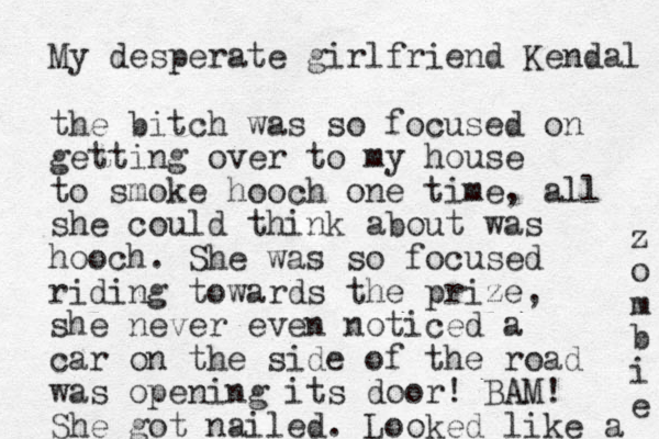 My desperate girlfriend Kendal the bitch was so focused on getting over to my house to smoke hooch one time, all she could think about was hooch. She was so focused riding towards the prize, she never even noticed a car on the side of the road was opening its door! BAM! She got nailed. Looked like a z o m b i e 
