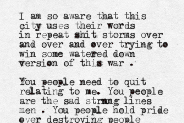 I am so aware that this city uses their words in repeat shit storms over and over and over trying to win some watered down version of this war . You people need to quit relating to me. You people are the sad strn ung lines men . You people hold pride over destroying people 