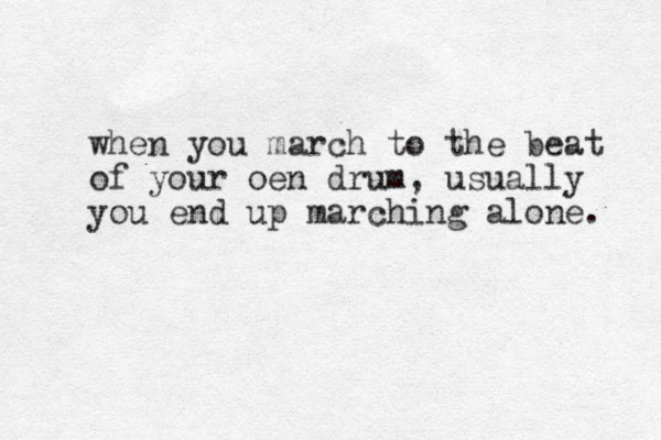 when you march to the beat of your oen drum, usually you end up marching alone. 