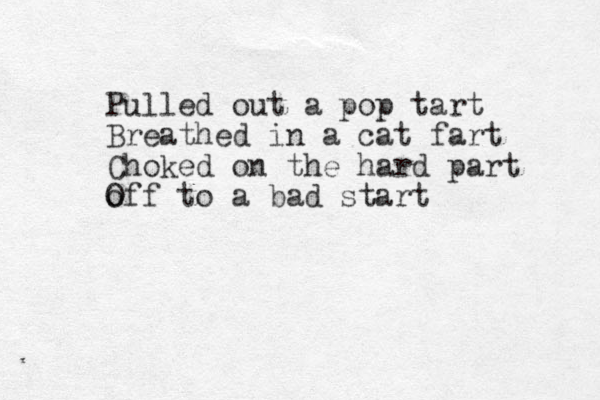 Pulled out a pop tart Breathed in a cat fart Choked on the hard part o Off to a bad start