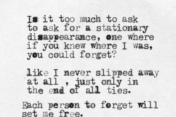 Is it too much to ask to ask for a stationary disappearance, one where if you knew where I was, you could forget? like I never slipped away at all , just only in the end of all ties. Each person to forget will set me free. 
