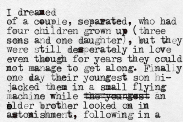 I dreamed of a couple , separated, who had four children grown up (three sons and one daughter), but they were still desperately in love even though for years they could not manage to get along. Finally one day their youngest son hi- jacked them in a small flying machine while the youngest ============ an elder brother looked on in astonishment, following in a i o o 