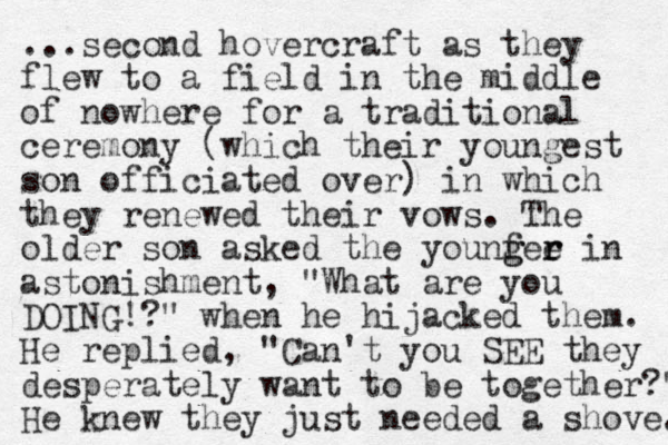 ...second hovercraft as they flew to a field in the middle of nowhere for a traditional ceremony (which their you g n est son officiated over) in which they renewed their vows. The older so n asked the you fee ng g r r in astonishment, "What are you DOING!?" when he hijacked them. He replied, "Can't you SEE they desperately want to be together?" He knew they just needed a shove. 