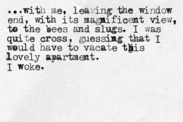 ...with me, leaving the window end , with its magnificent view, to the bees and slugs. I was quite cross, guessing that I would have to vacate tbis j h lovely apartment. I woke. 