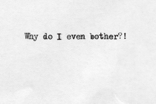 Why do I even bother?!