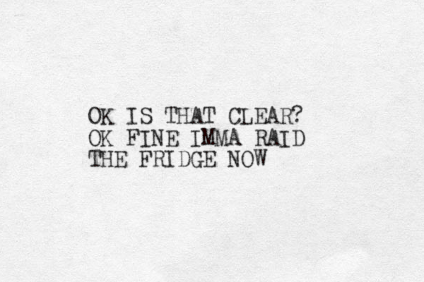 OK IS THAT CLEAR? OK FINE IMMA RAID THE FRIDGE NOW