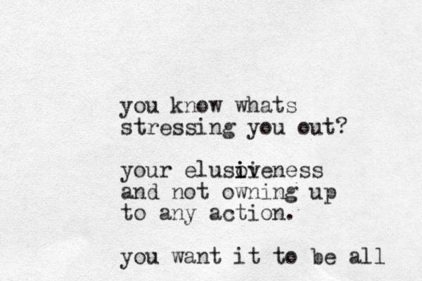 you know whats stressing you out? your elusoveness i i ii and not owning up to any action. you want it to be all 