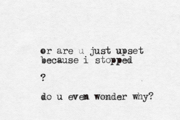 or are u just upset because i stopped ? do u u even wonder why? 