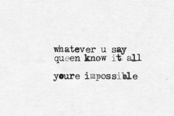 whatever u say queen know it all youre impossible