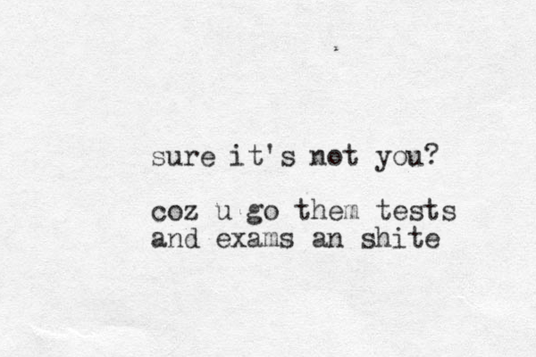 sure it's not you? coz u go them tests and exams an shite