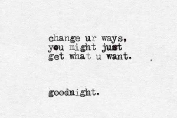 change ur ways, you might just get what u want. good night.