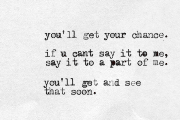 you'll get your chance. if u cant say it to me, say it to a part of me. you'll get and see that soon.