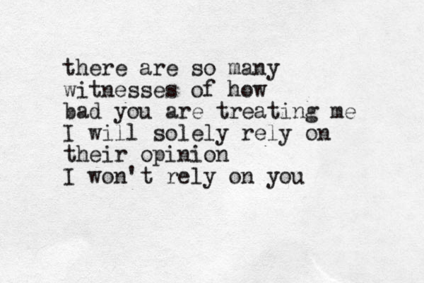 there are so many witnesses of how bad you are treating me I will solely rely on their opinion I won't rely on you