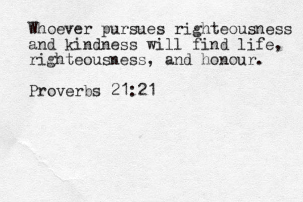 Whoever pursues righteousness and kindness will find life, righteousness, and honour. Proverbs 21:21