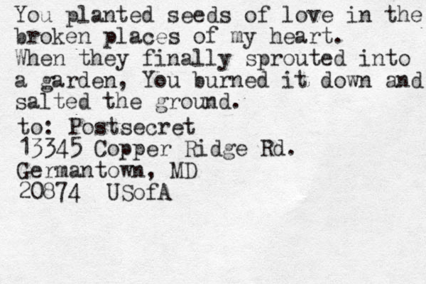 You planted seeds of love in the broken places of my heart. When they finally sprouted into a garden, You burned it down and salted the ground. to: Postsecret 13345 Copper Ridge Rd. Germantown, MD 20874 USofA
